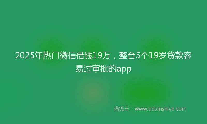 2025年热门微信借钱19万，整合5个19岁贷款容易过审批的app