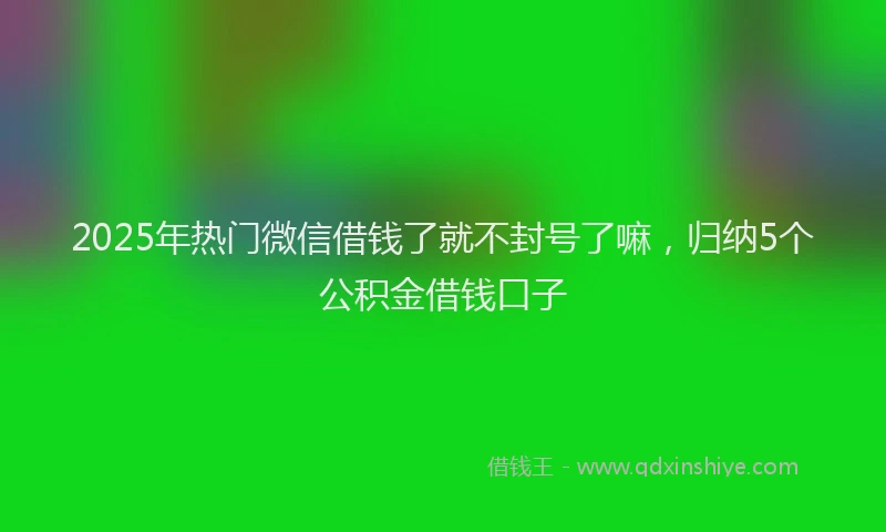 2025年热门微信借钱了就不封号了嘛，归纳5个公积金借钱口子