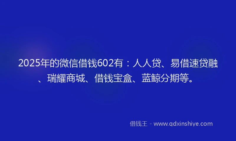 2025年的微信借钱602有：人人贷、易借速贷融、瑞耀商城、借钱宝盒、蓝鲸分期等。