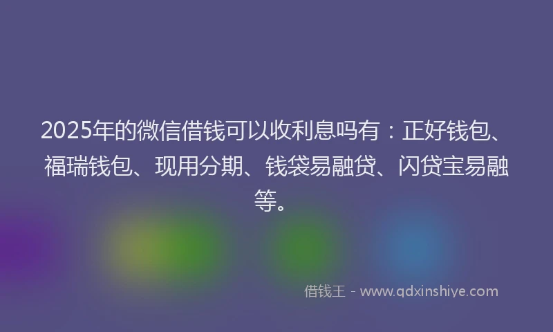 2025年的微信借钱可以收利息吗有：正好钱包、福瑞钱包、现用分期、钱袋易融贷、闪贷宝易融等。