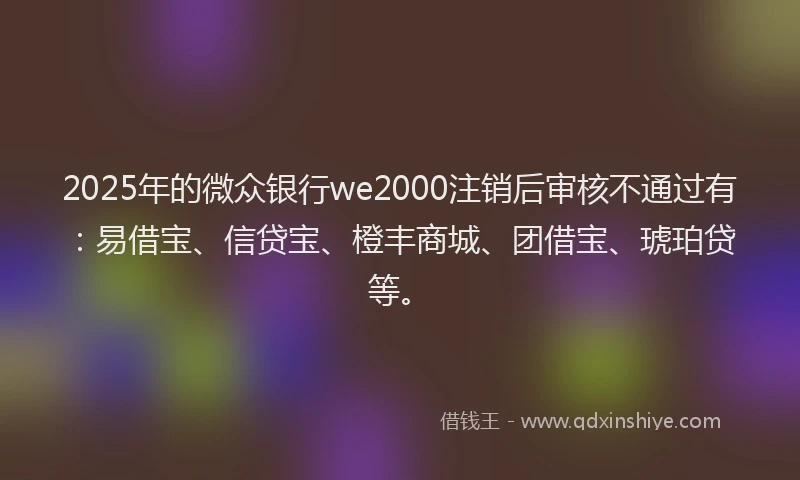 2025年的微众银行we2000注销后审核不通过有：易借宝、信贷宝、橙丰商城、团借宝、琥珀贷等。