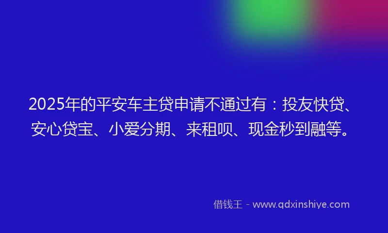 2025年的平安车主贷申请不通过有：投友快贷、安心贷宝、小爱分期、来租呗、现金秒到融等。