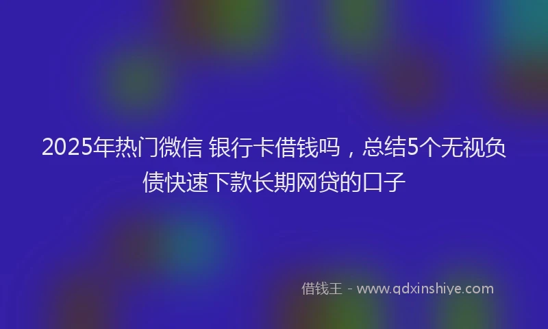 2025年热门微信 银行卡借钱吗，总结5个无视负债快速下款长期网贷的口子