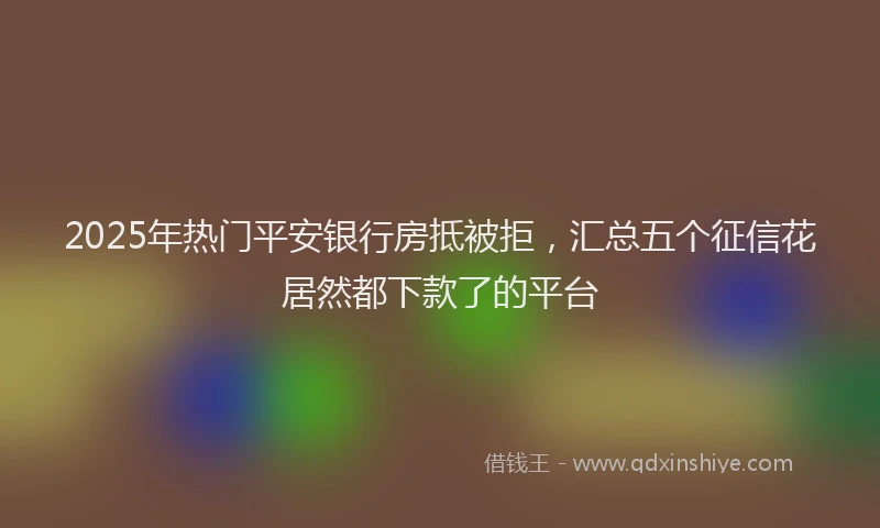 2025年热门平安银行房抵被拒，汇总五个征信花居然都下款了的平台