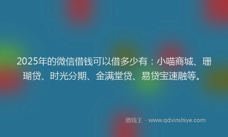 2025年的微信借钱可以借多少有：小喵商城、珊瑚贷、时光分期、金满堂贷、易贷宝速融等。