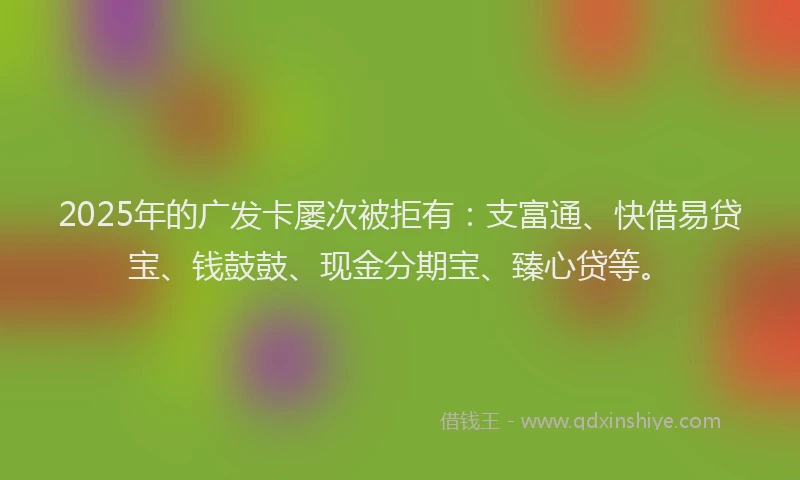 2025年的广发卡屡次被拒有：支富通、快借易贷宝、钱鼓鼓、现金分期宝、臻心贷等。