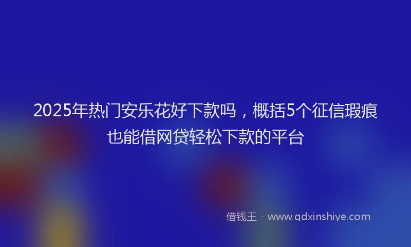 2025年热门安乐花好下款吗，概括5个征信瑕疵也能借网贷轻松下款的平台