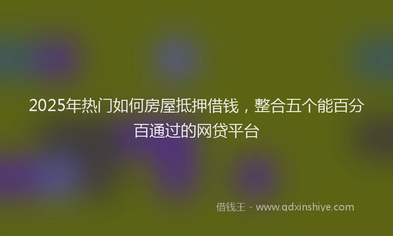 2025年热门如何房屋抵押借钱，整合五个能百分百通过的网贷平台