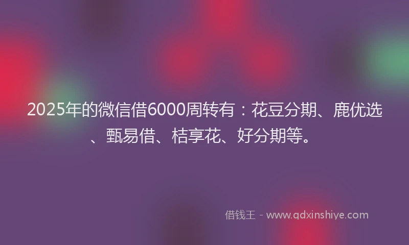 2025年的微信借6000周转有：花豆分期、鹿优选、甄易借、桔享花、好分期等。