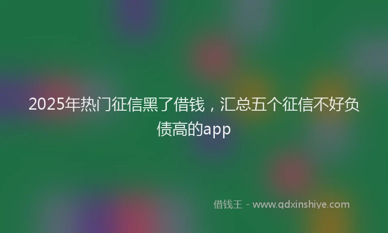 2025年热门征信黑了借钱，汇总五个征信不好负债高的app