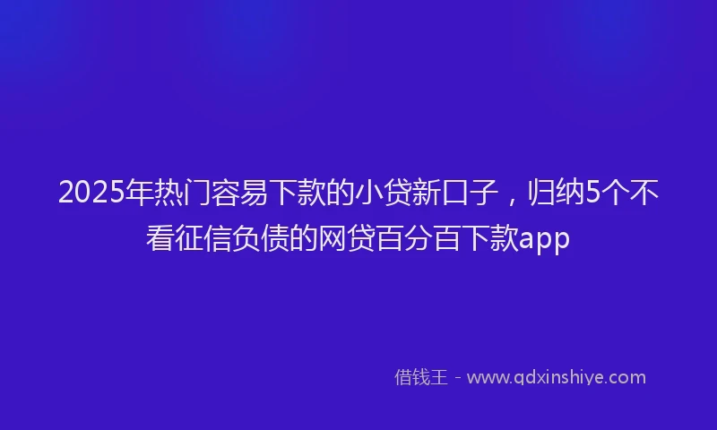 2025年热门容易下款的小贷新口子，归纳5个不看征信负债的网贷百分百下款app