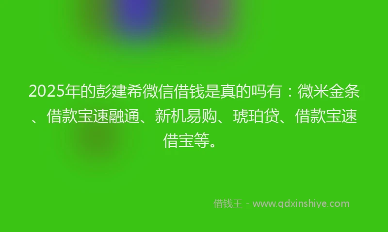 2025年的彭建希微信借钱是真的吗有：微米金条、借款宝速融通、新机易购、琥珀贷、借款宝速借宝等。