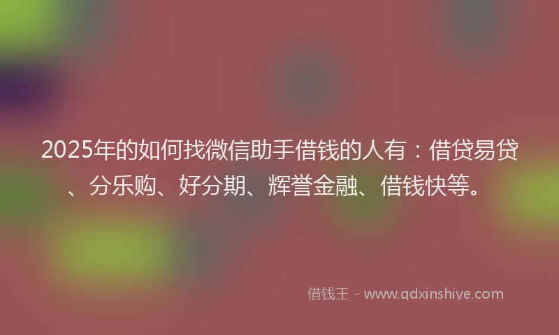 2025年的如何找微信助手借钱的人有：借贷易贷、分乐购、好分期、辉誉金融、借钱快等。