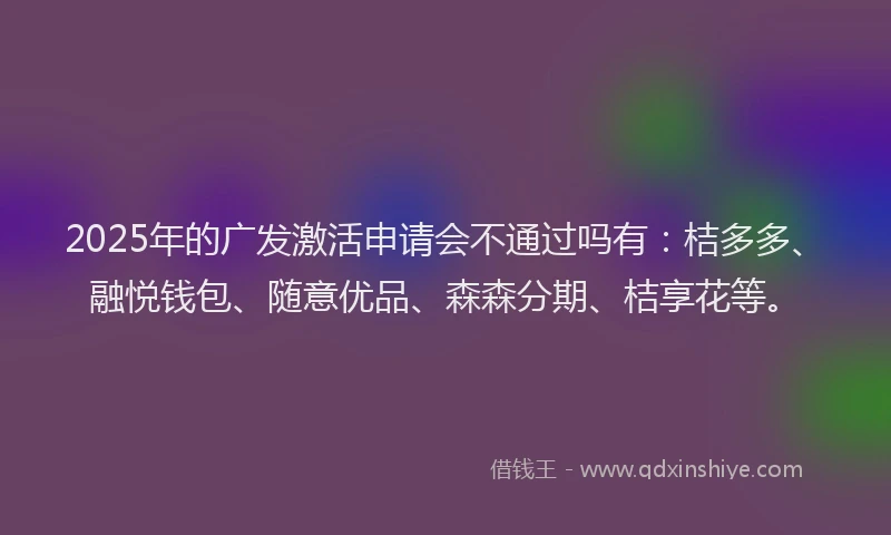 2025年的广发激活申请会不通过吗有：桔多多、融悦钱包、随意优品、森森分期、桔享花等。
