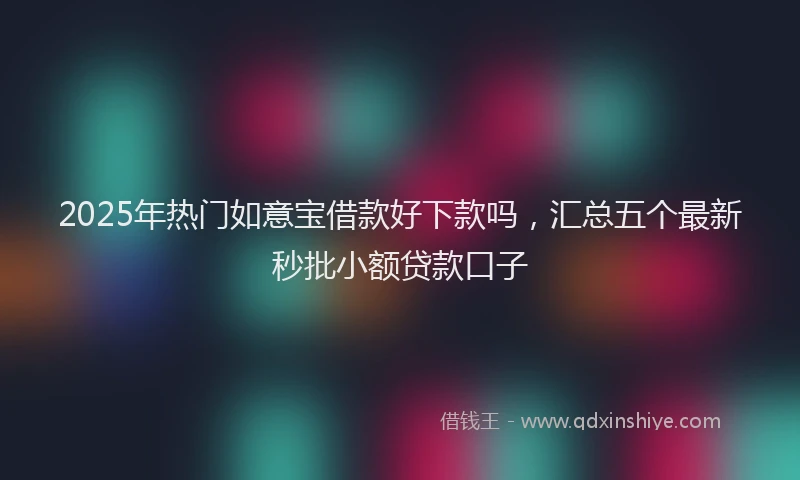 2025年热门如意宝借款好下款吗，汇总五个最新秒批小额贷款口子