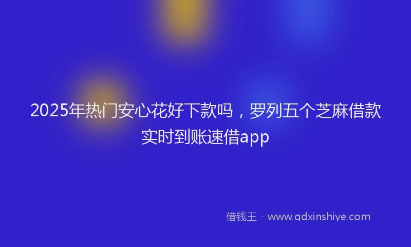 2025年热门安心花好下款吗，罗列五个芝麻借款实时到账速借app