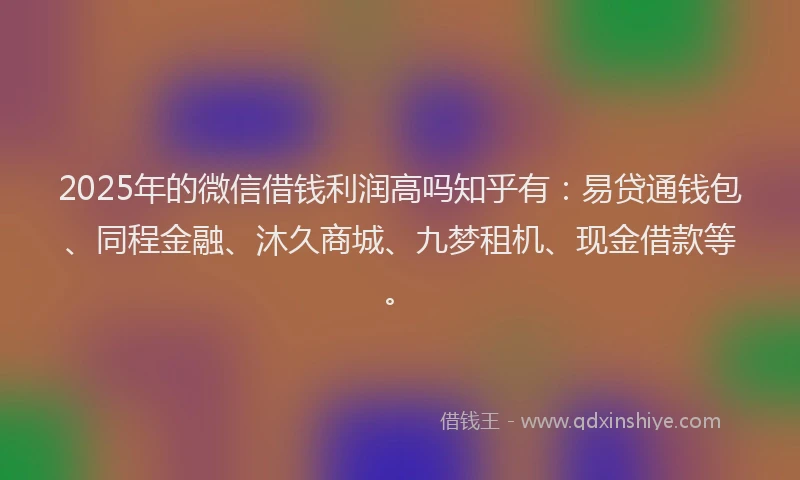 2025年的微信借钱利润高吗知乎有：易贷通钱包、同程金融、沐久商城、九梦租机、现金借款等。