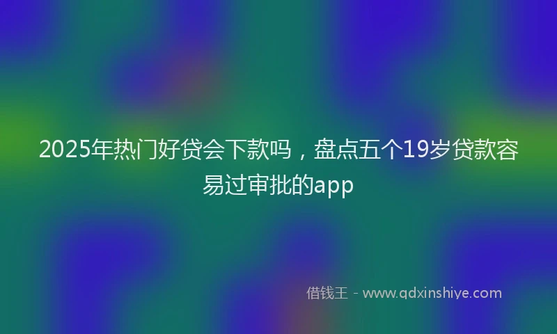 2025年热门好贷会下款吗，盘点五个19岁贷款容易过审批的app