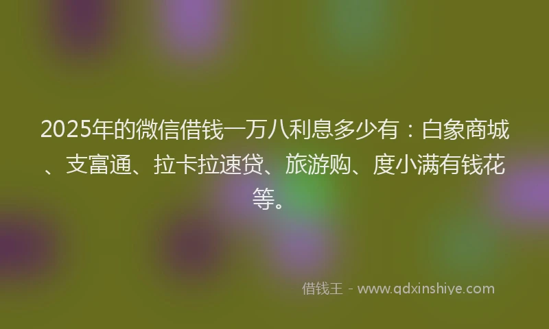 2025年的微信借钱一万八利息多少有：白象商城、支富通、拉卡拉速贷、旅游购、度小满有钱花等。