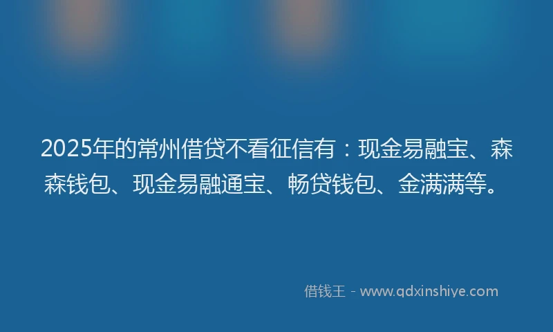 2025年的常州借贷不看征信有：现金易融宝、森森钱包、现金易融通宝、畅贷钱包、金满满等。