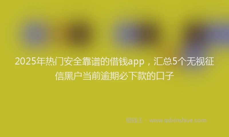 2025年热门安全靠谱的借钱app，汇总5个无视征信黑户当前逾期必下款的口子