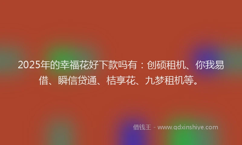 2025年的幸福花好下款吗有：创硕租机、你我易借、瞬信贷通、桔享花、九梦租机等。