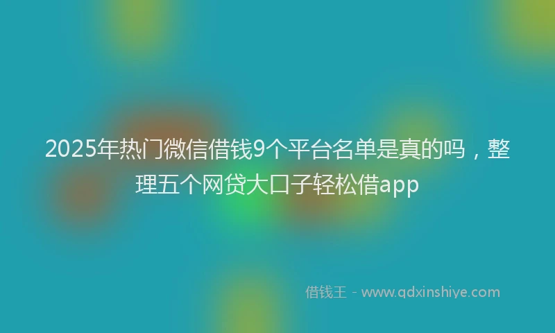2025年热门微信借钱9个平台名单是真的吗，整理五个网贷大口子轻松借app