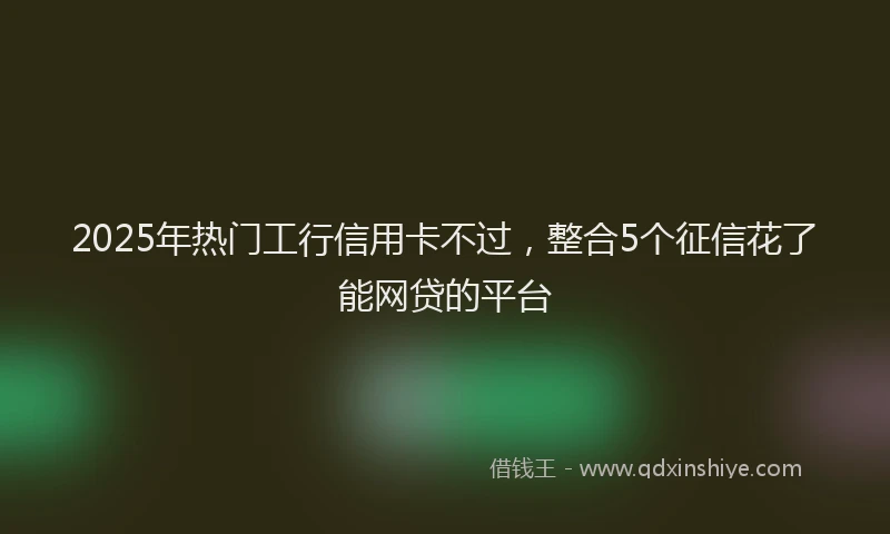 2025年热门工行信用卡不过，整合5个征信花了能网贷的平台
