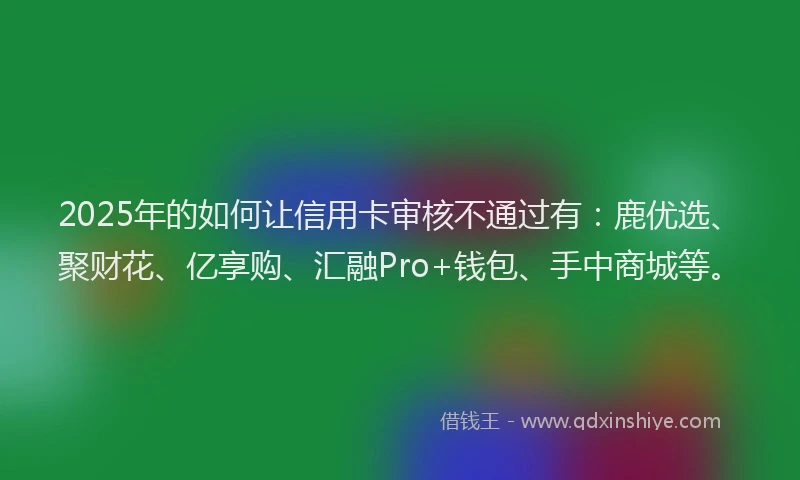 2025年的如何让信用卡审核不通过有：鹿优选、聚财花、亿享购、汇融Pro+钱包、手中商城等。