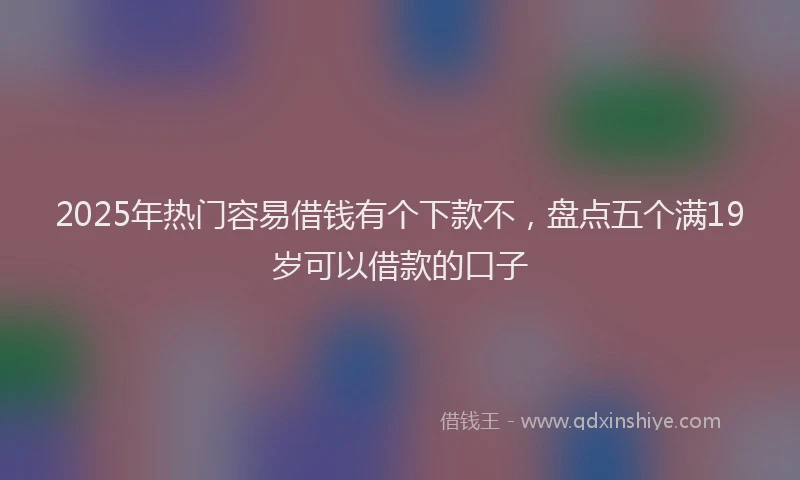 2025年热门容易借钱有个下款不，盘点五个满19岁可以借款的口子