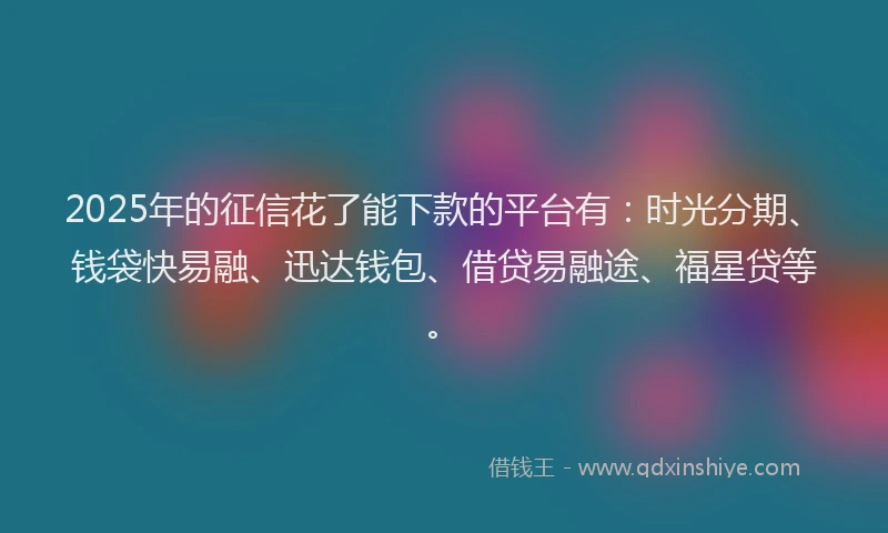 2025年的征信花了能下款的平台有：时光分期、钱袋快易融、迅达钱包、借贷易融途、福星贷等。