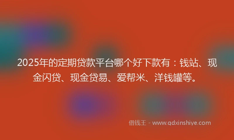 2025年的定期贷款平台哪个好下款有：钱站、现金闪贷、现金贷易、爱帮米、洋钱罐等。