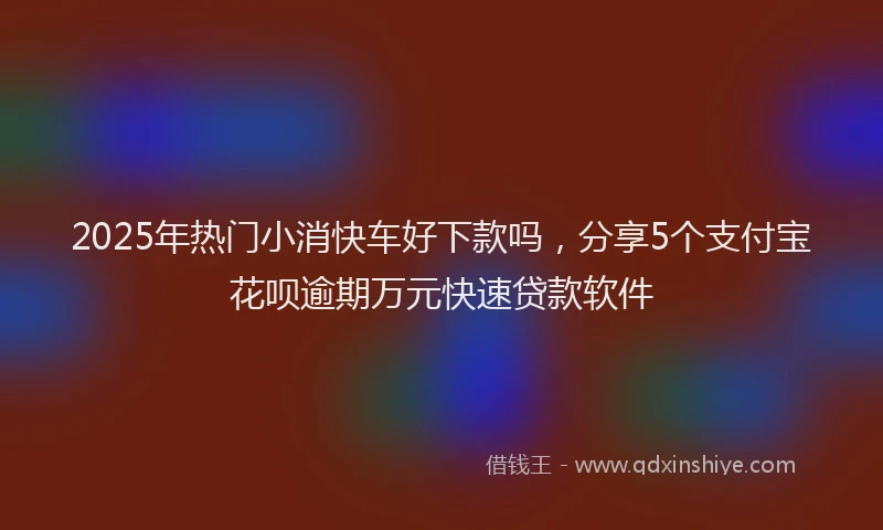 2025年热门小消快车好下款吗，分享5个支付宝花呗逾期万元快速贷款软件