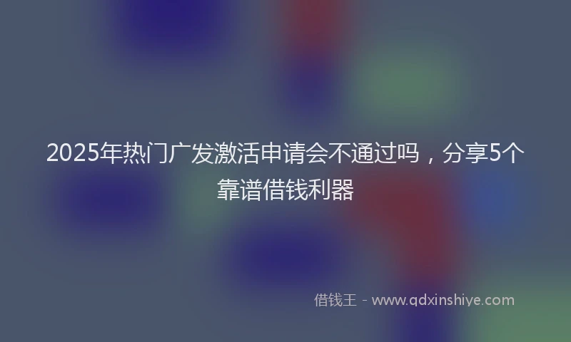 2025年热门广发激活申请会不通过吗，分享5个靠谱借钱利器