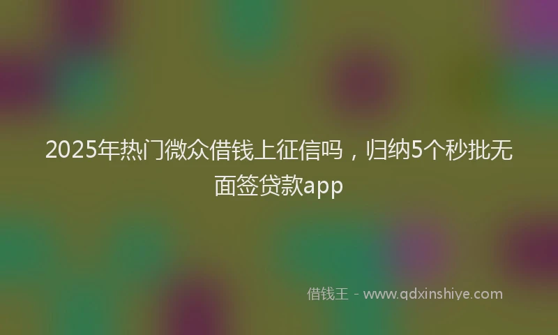 2025年热门微众借钱上征信吗，归纳5个秒批无面签贷款app