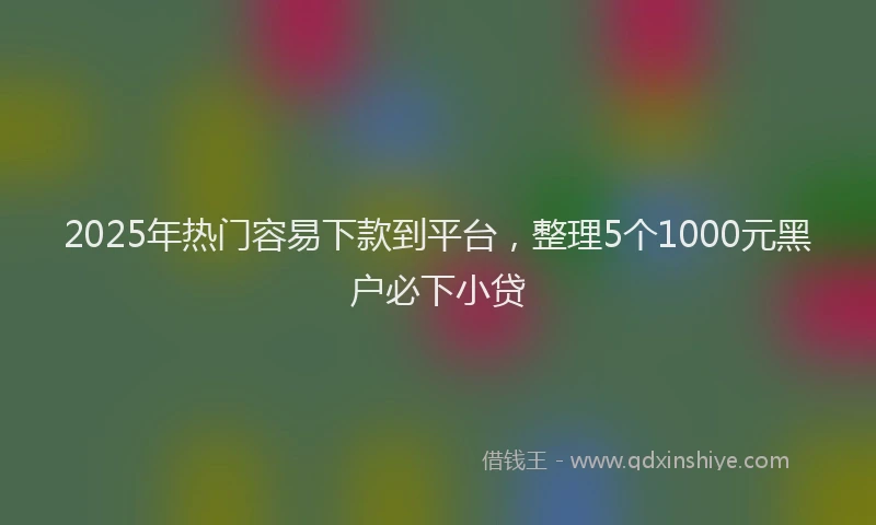 2025年热门容易下款到平台，整理5个1000元黑户必下小贷
