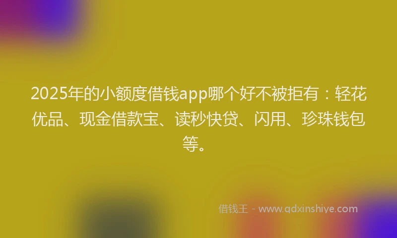 2025年的小额度借钱app哪个好不被拒有：轻花优品、现金借款宝、读秒快贷、闪用、珍珠钱包等。
