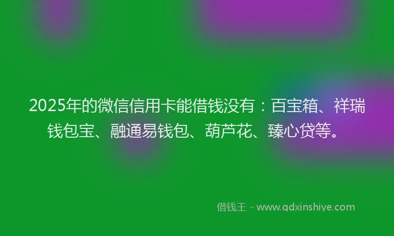 2025年的微信信用卡能借钱没有：百宝箱、祥瑞钱包宝、融通易钱包、葫芦花、臻心贷等。