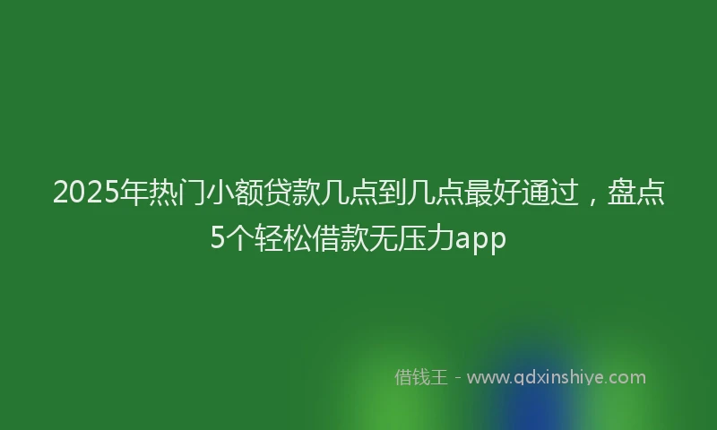 2025年热门小额贷款几点到几点最好通过，盘点5个轻松借款无压力app