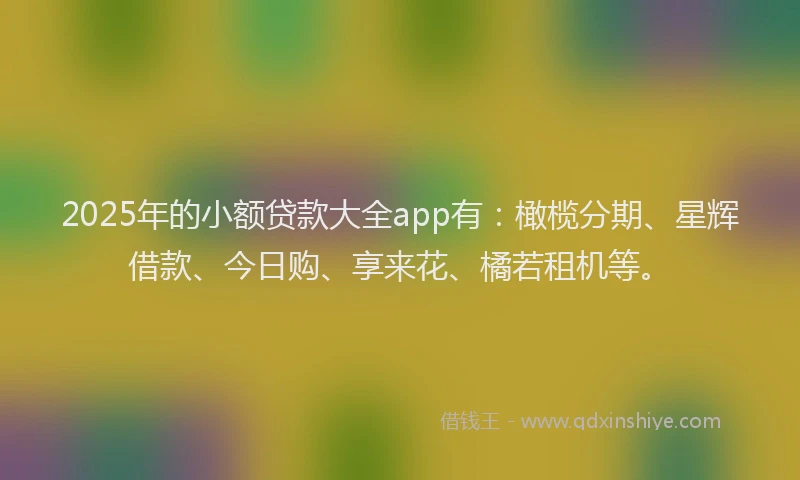 2025年的小额贷款大全app有：橄榄分期、星辉借款、今日购、享来花、橘若租机等。