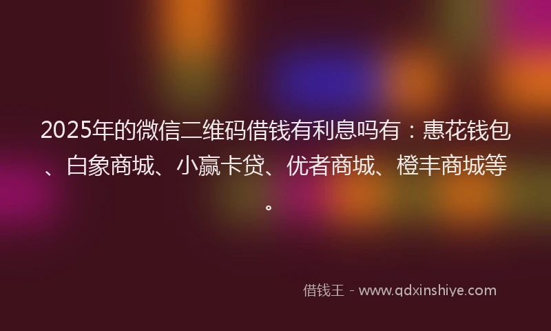 2025年的微信二维码借钱有利息吗有：惠花钱包、白象商城、小赢卡贷、优者商城、橙丰商城等。