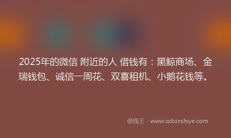 2025年的微信 附近的人 借钱有：黑鲸商场、金瑞钱包、诚信一周花、双喜租机、小鹅花钱等。