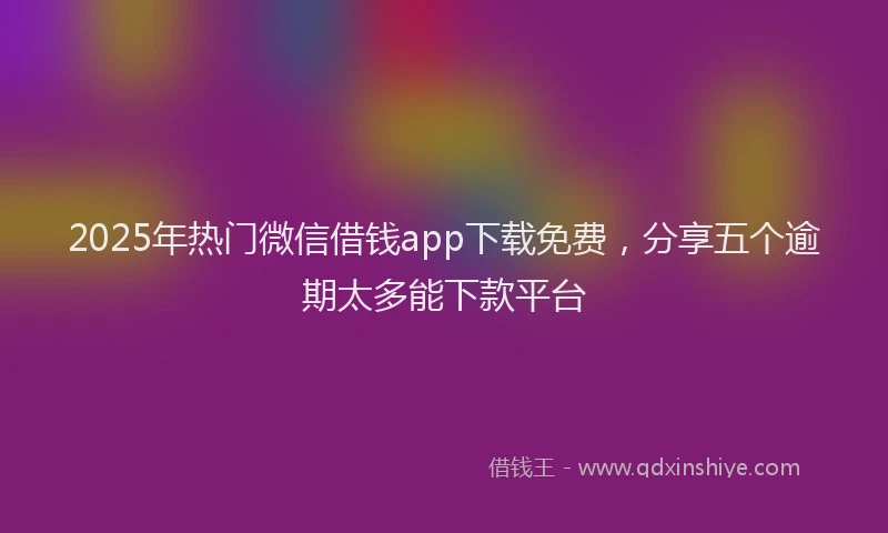 2025年热门微信借钱app下载免费，分享五个逾期太多能下款平台