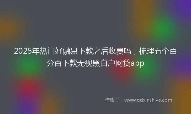 2025年热门好融易下款之后收费吗，梳理五个百分百下款无视黑白户网贷app