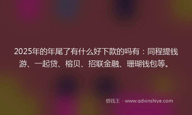 2025年的年尾了有什么好下款的吗有：同程提钱游、一起贷、榕贝、招联金融、珊瑚钱包等。