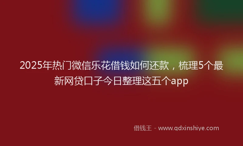 2025年热门微信乐花借钱如何还款，梳理5个最新网贷口子今日整理这五个app