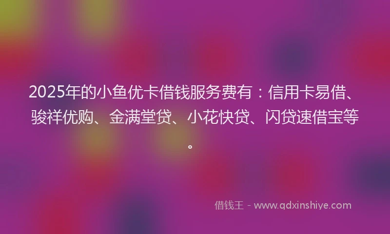 2025年的小鱼优卡借钱服务费有：信用卡易借、骏祥优购、金满堂贷、小花快贷、闪贷速借宝等。