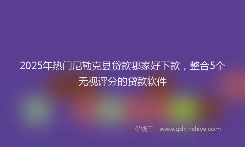 2025年热门尼勒克县贷款哪家好下款，整合5个无视评分的贷款软件