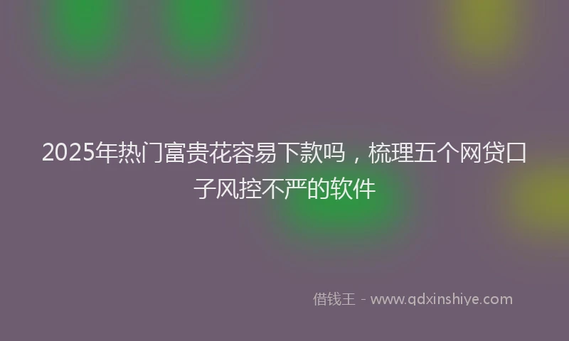 2025年热门富贵花容易下款吗，梳理五个网贷口子风控不严的软件