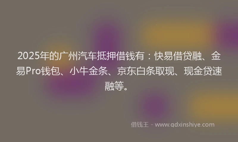 2025年的广州汽车抵押借钱有：快易借贷融、金易Pro钱包、小牛金条、京东白条取现、现金贷速融等。